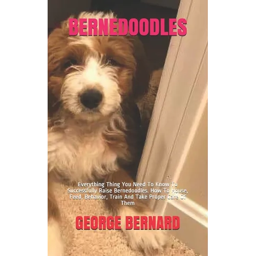 Bernedoodles: Everything Thing You Need To Know To Successfully Raise Bernedoodles. How To House, Feed, Behavior, Train And Take Proper Care Of Them