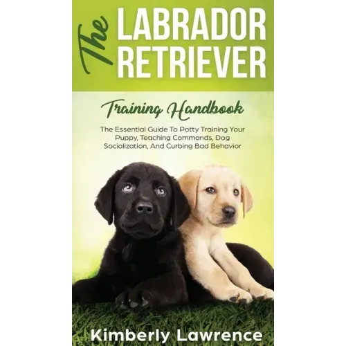 The Labrador Retriever Training Handbook: The Essential Guide For Potty Training Your Puppy, Teaching Commands, Dog Socialization, And Curbing Bad Beh