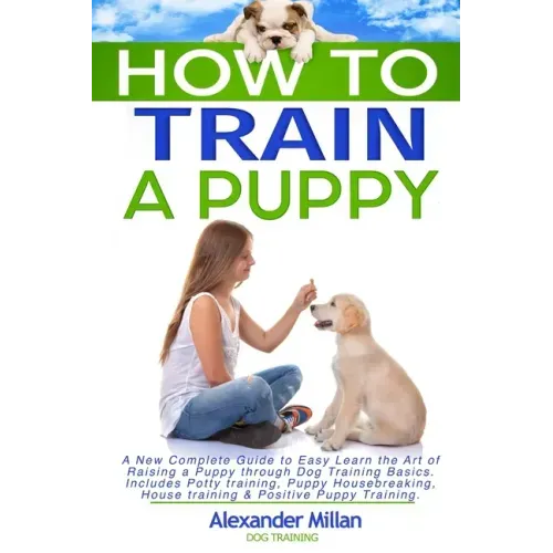 How to Train a Puppy: A New Complete Guide to Easy Learn the Art of Raising a Puppy through Dog Training Basics. Includes Potty training, Pu