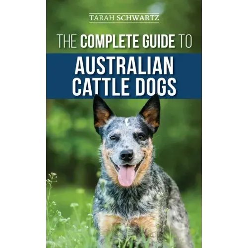 The Complete Guide to Australian Cattle Dogs: Finding, Training, Feeding, Exercising and Keeping Your ACD Active, Stimulated, and Happy