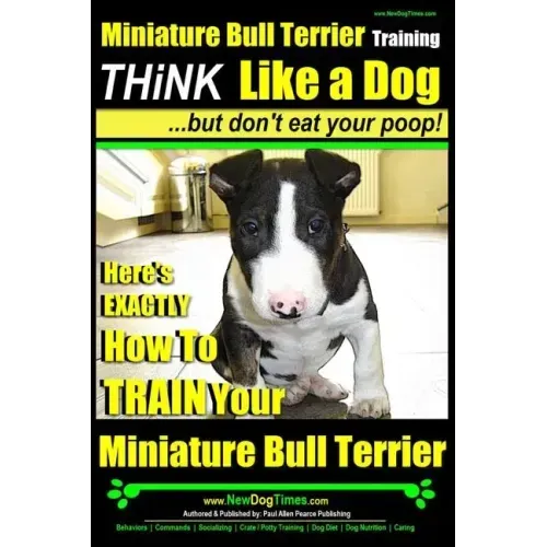 Miniature Bull Terrier Training Think Like a Dog, But Don't Eat Your Poop!: Here's EXACTLY How to TRAIN Your Miniature Bull Terrier