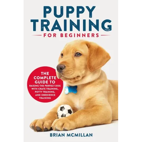 Puppy Training for Beginners: The Complete Guide to Raising the Perfect Dog with Crate Training, Potty Training, and Obedience Training