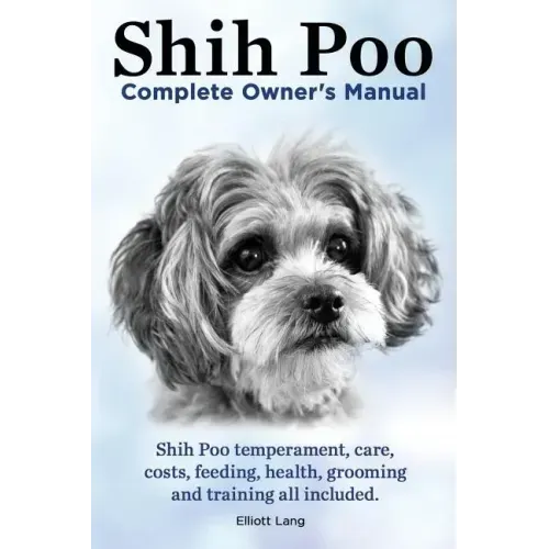 Shih Poo. Shihpoo Complete Owner's Manual. Shih Poo Temperament, Care, Costs, Feeding, Health, Grooming and Training All Included.