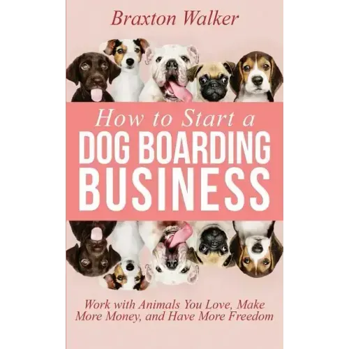 How to Start a Dog Boarding Business: Work with Animals You Love, Make More Money, and Have More Freedom