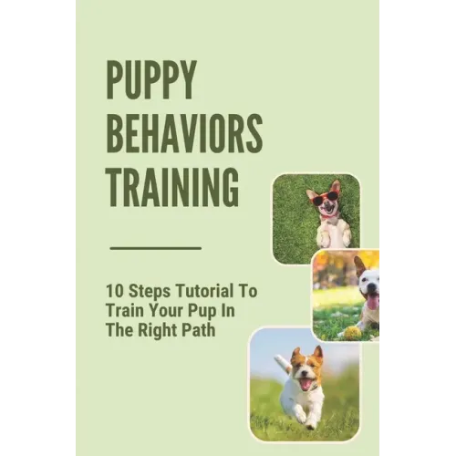 Puppy Behaviors Training: 10 Steps Tutorial To Train Your Pup In The Right Path: Steps To Raising A Puppy