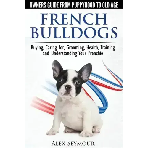 French Bulldogs - Owners Guide from Puppy to Old Age: Buying, Caring For, Grooming, Health, Training and Understanding Your Frenchie