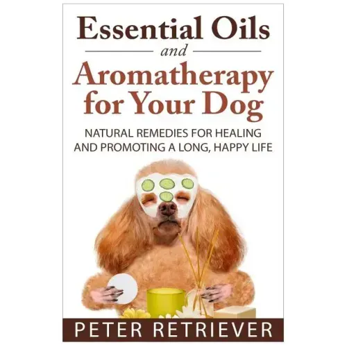 Essential Oils and Aromatherapy for Your Dog: Natural Remedies for Healing and Promoting a Long, Happy Life