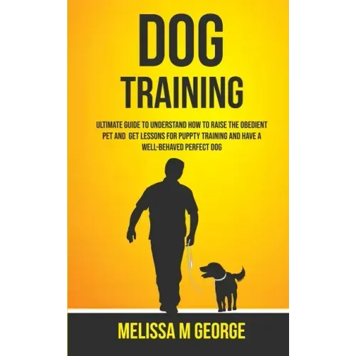 Dog Training: Ultimate Guide To Understand How To Raise The Obedient Pet And Get Lessons For Puppy Training And Have A Well-behaved Perfect Dog