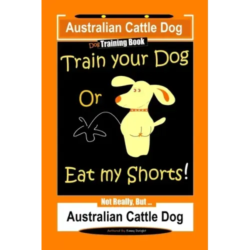 Australian Cattle Dog Dog Training Book, Train Your Dog or Eat My Shorts, Not Really But... Australian Cattle Dog