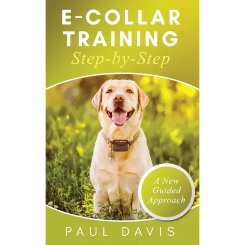 E-Collar Training Step-byStep A How-To Innovative Guide to Positively Train Your Dog through e-Collars; Tips and Tricks and Effective Techniques for D