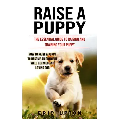 Raise a Puppy: The Essential Guide to Raising and Training Your Puppy (How to Raise a Puppy to Become an Obedient Well Behaved and Loving Dog)