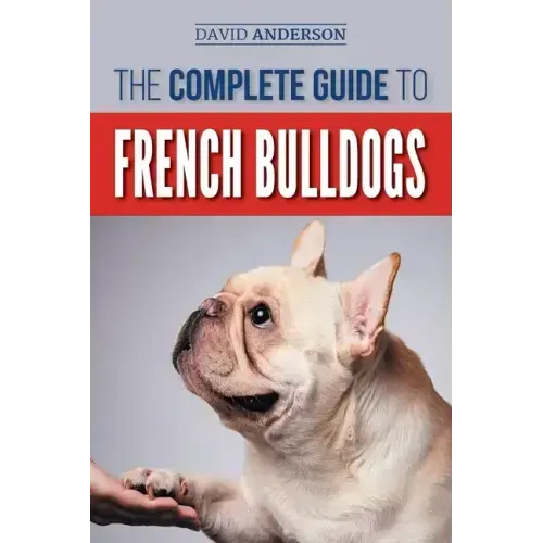 The Complete Guide to French Bulldogs: Everything you need to know to bring home your first French Bulldog Puppy