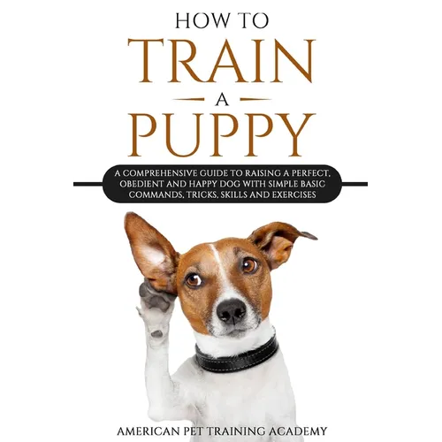 How To Train A Puppy: A Comprehensive Guide to Raising a Perfect, Obedient and Happy Dog with Simple Basic Commands, Tricks, Skills and Exercises