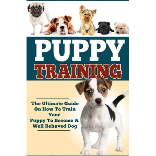 Puppy Training: The Ultimate Guide On How To Train Your Puppy To Become A Well Behaved Dog