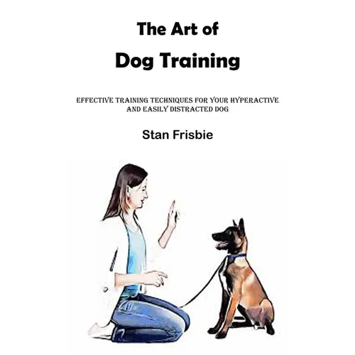 The Art of Dog Training: Effective Training Techniques for Your Hyperactive and Easily Distracted Dog ( Nurturing a Strong Bond and Good Behavi