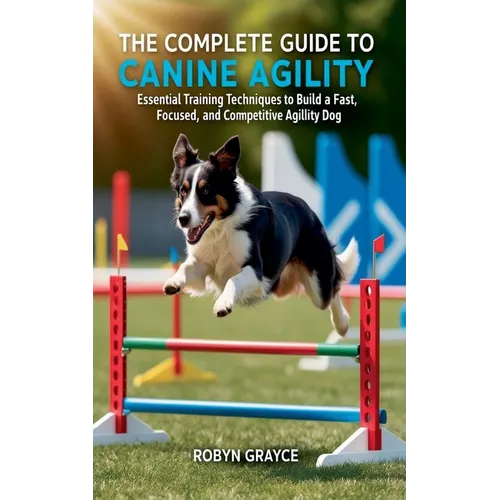 The Complete Guide to Canine Agility: Essential Training Techniques to Build a Fast, Focused, and Competitive Agility Dog
