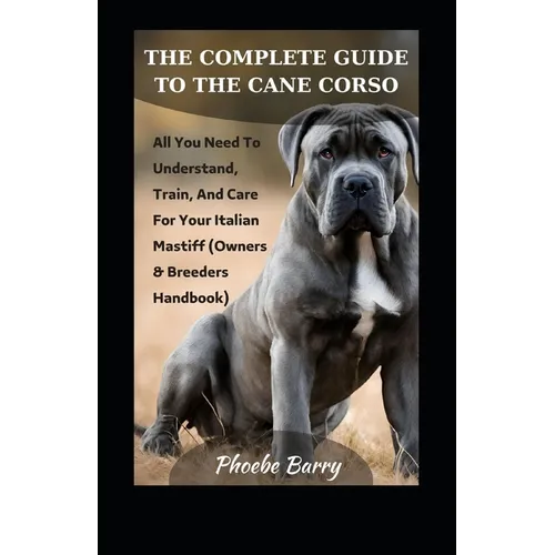 The Complete Guide To The Cane Corso: All You Need To Understand, Train, And Care For Your Italian Mastiff (Owners & Breeders Handbook)