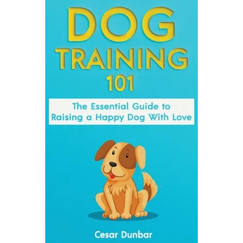 Dog Training 101: The Essential Guide to Raising A Happy Dog With Love. Train The Perfect Dog Through House Training, Basic Commands, Crate Training a