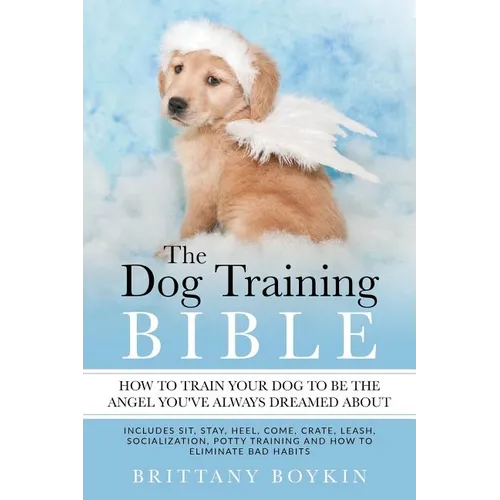 The Dog Training Bible - How to Train Your Dog to be the Angel You've Always Dreamed About: Includes Sit, Stay, Heel, Come, Crate, Leash, Socializatio