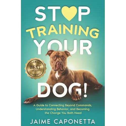 Stop Training Your Dog: A Guide to Connecting Beyond Commands, Understanding Behavior, and Becoming the Change You Both Need