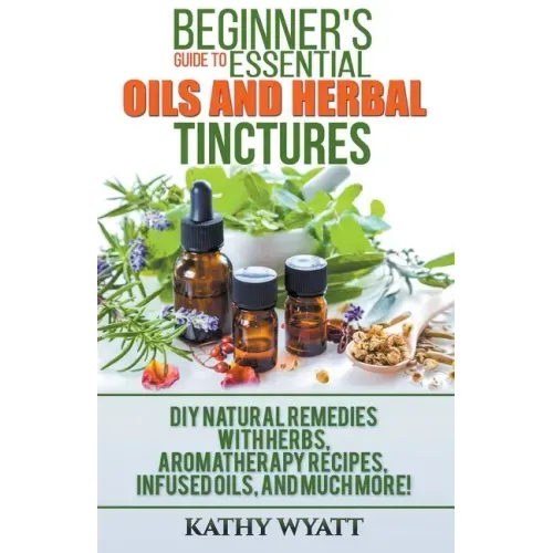 Beginner's Guide to Essential Oils and Herbal Tinctures: DIY Natural Remedies with Herbs, Aromatherapy Recipes, Infused Oils, and Much More!