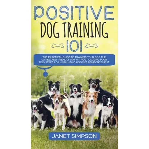 Positive Dog Training 101: The Practical Guide to Training Your Dog the Loving and Friendly Way Without Causing your Dog Stress or Harm Using Pos