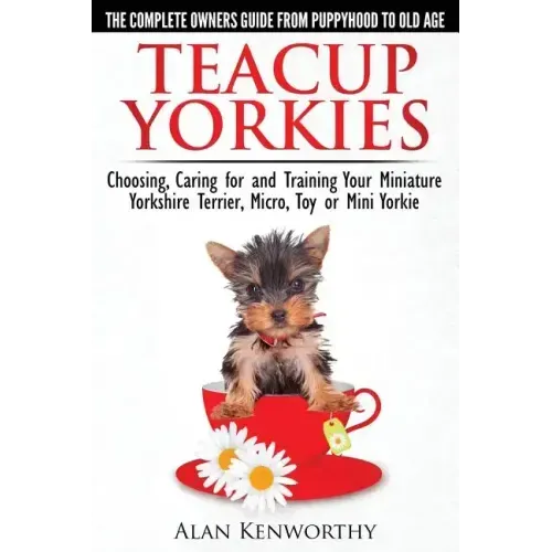 Teacup Yorkies - The Complete Owners Guide. Choosing, Caring for and Training Your Miniature Yorkshire Terrier, Micro, Toy or Mini Yorkie.