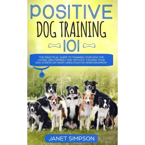 Positive Dog Training 101: The Practical Guide to Training Your Dog the Loving and Friendly Way Without Causing your Dog Stress or Harm Using Pos