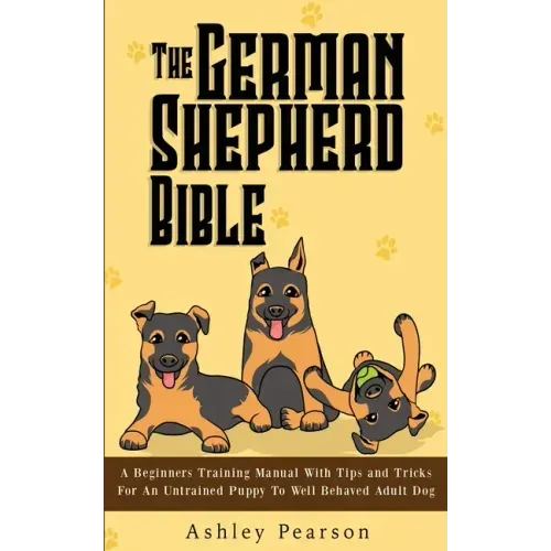 The German Shepherd Bible - A Beginners Training Manual With Tips and Tricks For An Untrained Puppy To Well Behaved Adult Dog