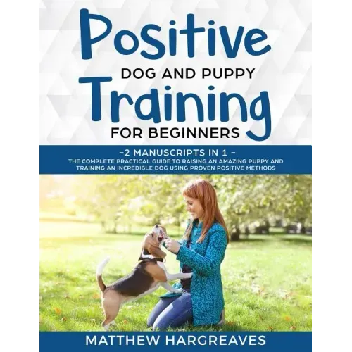 Positive Dog and Puppy Training for Beginners (2 Manuscripts in 1): The Complete Practical Guide to Raising an Amazing Puppy and Training an Incredibl