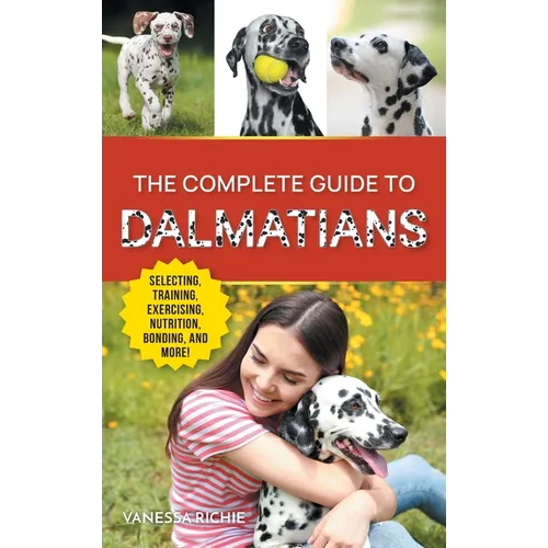 The Complete Guide to Dalmatians: Selecting, Raising, Training, Exercising, Feeding, Bonding With, and Loving Your New Dalmatian Puppy