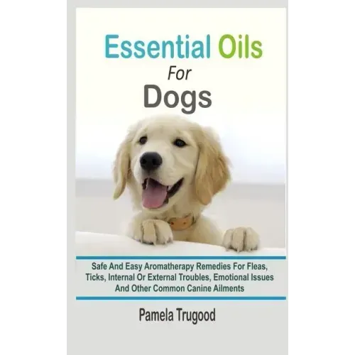 Essential Oils For Dogs: Safe And Easy Aromatherapy Remedies For Fleas, Ticks, Internal Or External Troubles, Emotional Issues And Other Common