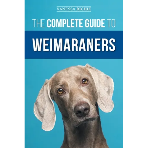 The Complete Guide to Weimaraners: Finding, Selecting, Raising, Training, Feeding, Socializing, and Loving Your New Weimaraner Puppy