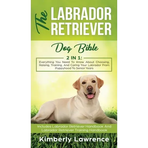 The Labrador Retriever Dog Bible: Everything You Need To Know About Choosing, Raising, Training, And Caring Your Labrador From Puppyhood To Senior Yea