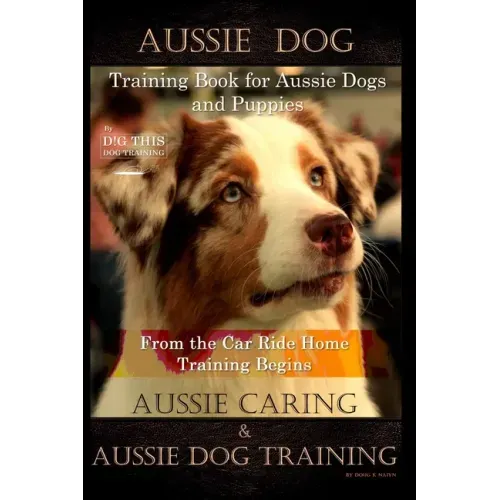 Aussie Dog Training Book for Aussie Dogs and Puppies, By D!G THIS DOG Training, From the Car Ride Home Training Begins, Aussie Caring & Aussie Dog Tra
