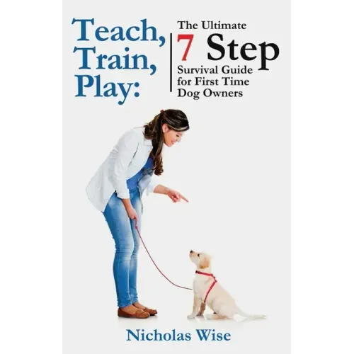 Teach, Train, Play: The Ultimate 7 Step Survival Guide For First Time Dog Owners