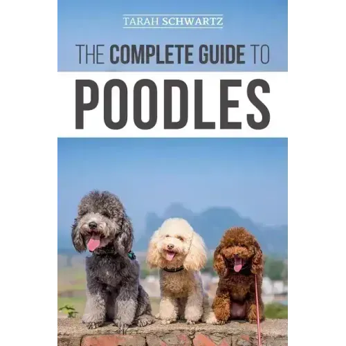 The Complete Guide to Poodles: Standard, Miniature, or Toy - Learn Everything You Need to Know to Successfully Raise Your Poodle From Puppy to Old Ag