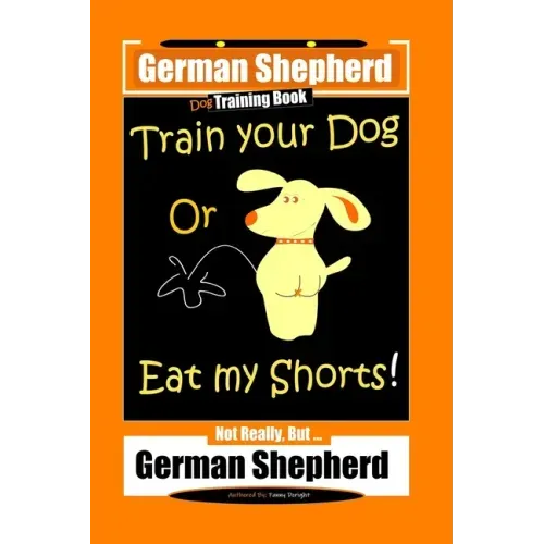 German Shepherd Dog Training Book, Train Your Dog Or Eat My Shorts! Not Really, But... German Shepherd