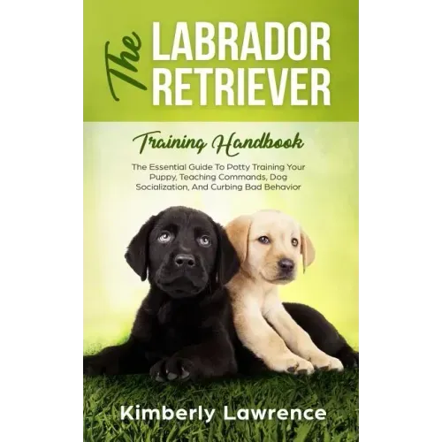 The Labrador Retriever Training Handbook: The Essential Guide For Potty Training Your Puppy, Teaching Commands, Dog Socialization, And Curbing Bad Beh