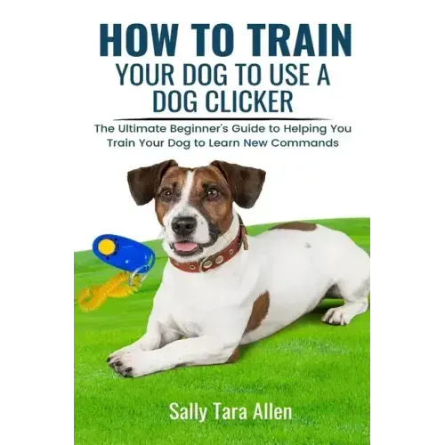 How To Train Your Dog To Use A Dog Clicker: The Ultimate Beginner's Guide to Helping You Train Your Dog to Learn New Commands