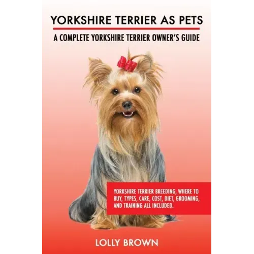Yorkshire Terrier as Pets: Yorkshire Terrier Breeding, Where to Buy, Types, Care, Cost, Diet, Grooming, and Training all Included. A Complete Yor