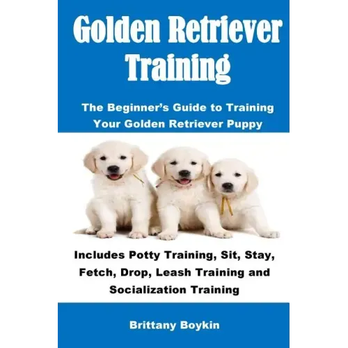 Golden Retriever Training: The Beginner's Guide to Training Your Golden Retriever Puppy: Includes Potty Training, Sit, Stay, Fetch, Drop, Leash T