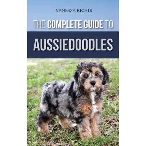 The Complete Guide to Aussiedoodles: Finding, Caring For, Training, Feeding, Socializing, and Loving Your New Aussidoodle