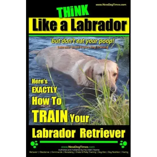 Think Like a Labrador, But Don't Eat Your Poop! Labrador Breed Expert Dog Training: Here's Exactly How to Train Your Labrador