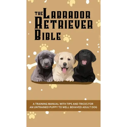 The Labrador Retriever Bible - A Training Manual With Tips and Tricks For An Untrained Puppy To Well Behaved Adult Dog