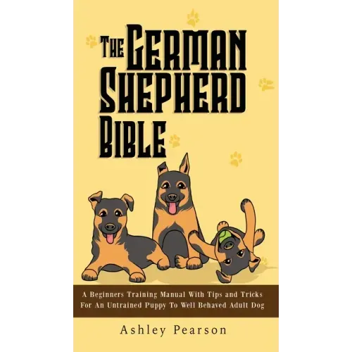 The German Shepherd Bible - A Beginners Training Manual With Tips and Tricks For An Untrained Puppy To Well Behaved Adult Dog