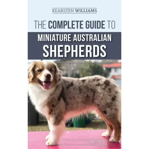 The Complete Guide to Miniature Australian Shepherds: Finding, Caring For, Training, Feeding, Socializing, and Loving Your New Mini Aussie Puppy