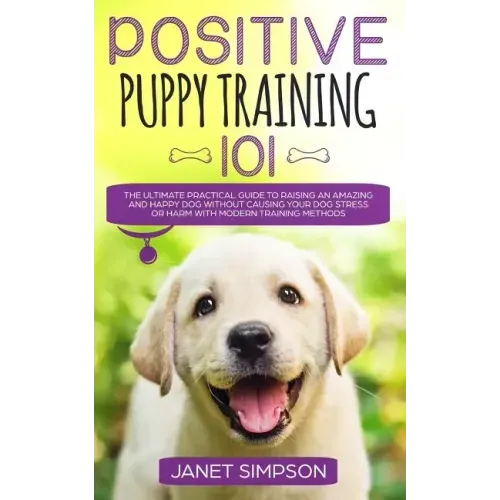 Positive Puppy Training 101: The Ultimate Practical Guide to Raising an Amazing and Happy Dog Without Causing Your Dog Stress or Harm With Modern T