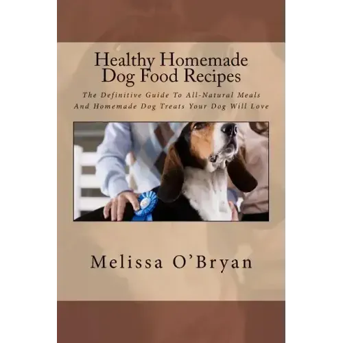 Healthy Homemade Dog Food Recipes: The Definitive Guide To All-Natural Meals And Homemade Dog Treats Your Dog Will Love