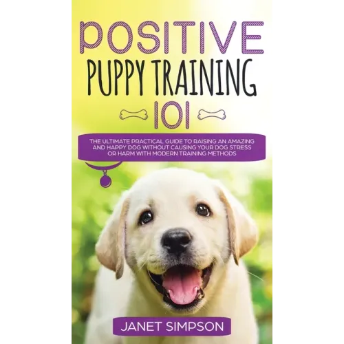 Positive Puppy Training 101 The Ultimate Practical Guide to Raising an Amazing and Happy Dog Without Causing Your Dog Stress or Harm With Modern Train